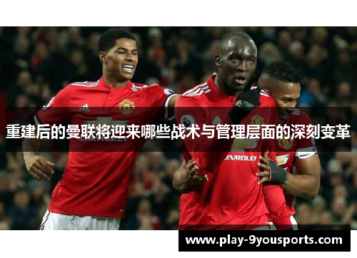 重建后的曼联将迎来哪些战术与管理层面的深刻变革