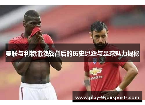 曼联与利物浦激战背后的历史恩怨与足球魅力揭秘