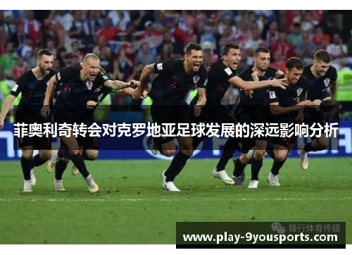 菲奥利奇转会对克罗地亚足球发展的深远影响分析