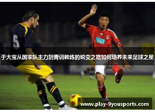 于大宝从国家队主力到青训教练的蜕变之路如何培养未来足球之星