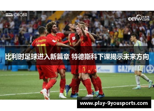 比利时足球进入新篇章 特德斯科下课揭示未来方向