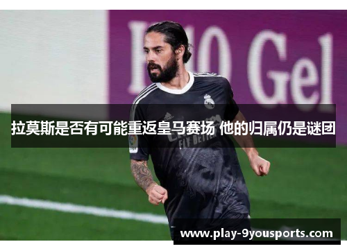 拉莫斯是否有可能重返皇马赛场 他的归属仍是谜团